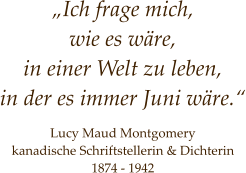 „Ich frage mich,  wie es wäre, in einer Welt zu leben,  in der es immer Juni wäre.“     Lucy Maud Montgomery kanadische Schriftstellerin & Dichterin 1874 - 1942