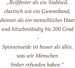 „Reißfester als ein Stahlseil, elastisch wie ein Gummiband, dünner als ein menschliches Haar und hitzebeständig bis 200 Grad  -  Spinnenseide ist besser als alles, was wir Menschen  bisher erfunden haben.“