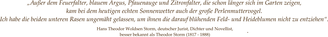 „Außer dem Feuerfalter, blauem Argus, Pfauenauge und Zitronfalter, die schon länger sich im Garten zeigen,  kam bei dem heutigen echten Sonnenwetter auch der große Perlenmuttervogel.  Ich habe die beiden unteren Rasen ungemäht gelassen, um ihnen die darauf blühenden Feld- und Heideblumen nicht zu entziehen“. Hans Theodor Woldsen Storm, deutscher Jurist, Dichter und Novellist, besser bekannt als Theodor Storm (1817 - 1888)