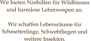 Wir bieten Nisthilfen für Wildbienen  und harmlose Lehmwespen an.  Wir schaffen Lebensräume für  Schmetterlinge, Schwebfliegen und weitere Insekten.