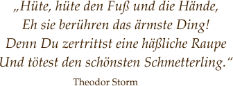„Hüte, hüte den Fuß und die Hände,  Eh sie berühren das ärmste Ding! Denn Du zertrittst eine häßliche Raupe Und tötest den schönsten Schmetterling.“   Theodor Storm