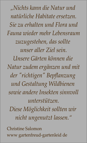 „Nichts kann die Natur und  natürliche Habitate ersetzen. Sie zu erhalten und Flora und Fauna wieder mehr Lebensraum zuzugestehen, das sollte  unser aller Ziel sein.  Unsere Gärten können die  Natur zudem ergänzen und mit der "richtigen" Bepflanzung  und Gestaltung Wildbienen  sowie andere Insekten sinnvoll unterstützen.  Diese Möglichkeit sollten wir  nicht ungenutzt lassen.“  Christine Salomon  www gartenfreud-gartenleid de